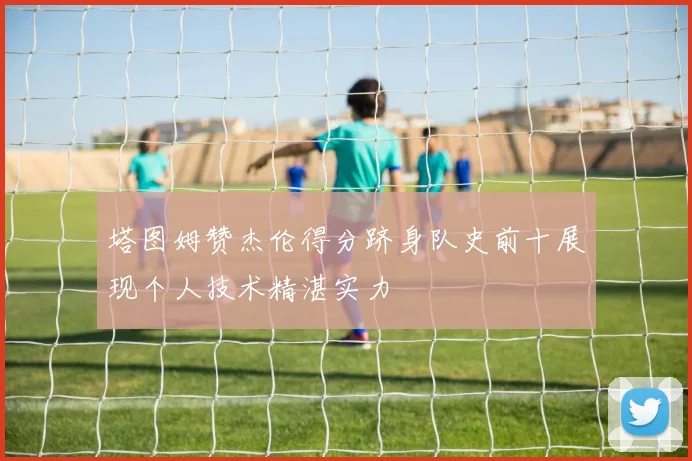 塔图姆赞杰伦得分跻身队史前十展现个人技术精湛实力