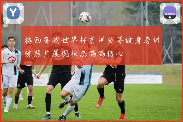 梅西备战世界杯首训分享健身房训练照片展现状态满满信心