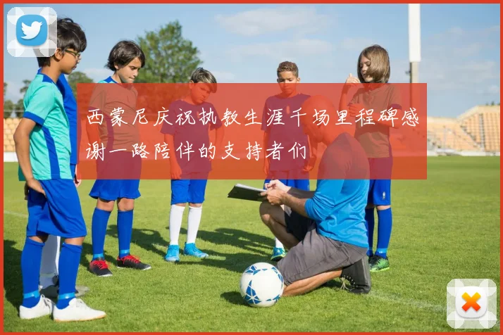 西蒙尼庆祝执教生涯千场里程碑感谢一路陪伴的支持者们