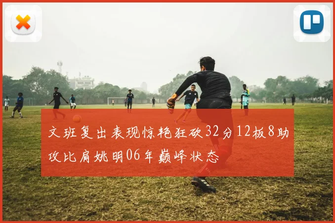 文班复出表现惊艳狂砍32分12板8助攻比肩姚明06年巅峰状态