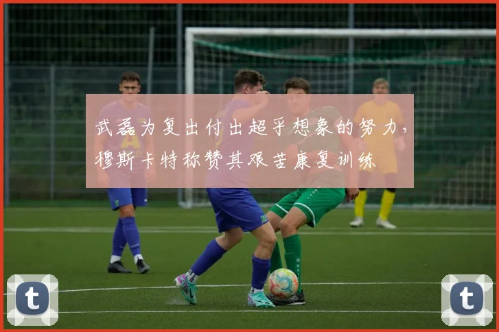 武磊为复出付出超乎想象的努力，穆斯卡特称赞其艰苦康复训练