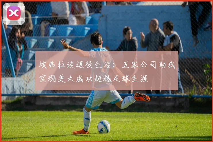 埃弗拉谈退役生活：五家公司助我实现更大成功超越足球生涯