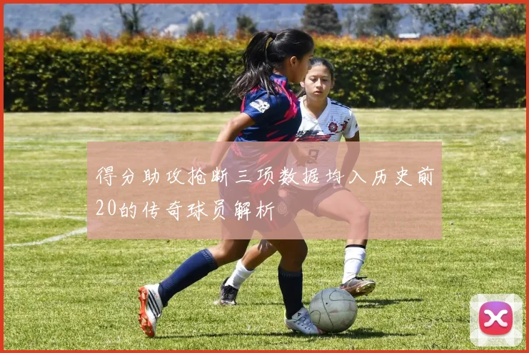 得分助攻抢断三项数据均入历史前20的传奇球员解析