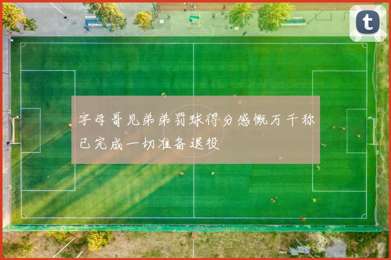 字母哥见弟弟罚球得分感慨万千称已完成一切准备退役