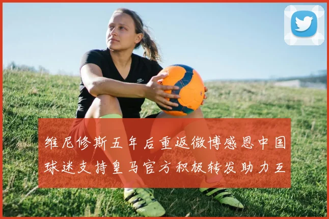 维尼修斯五年后重返微博感恩中国球迷支持皇马官方积极转发助力互动