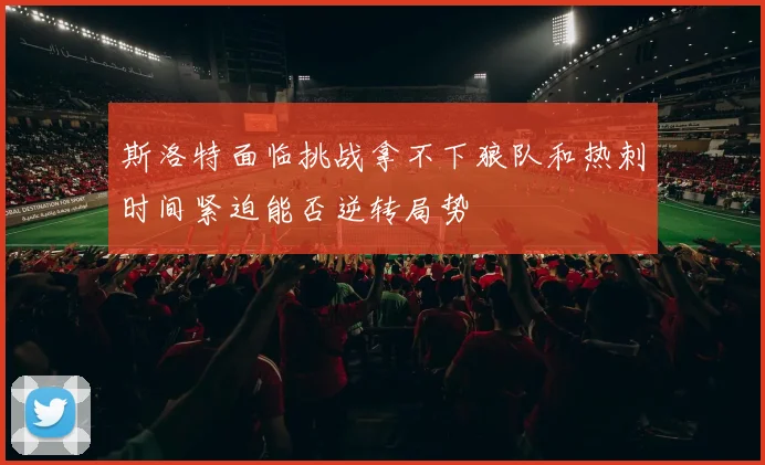 斯洛特面临挑战拿不下狼队和热刺时间紧迫能否逆转局势