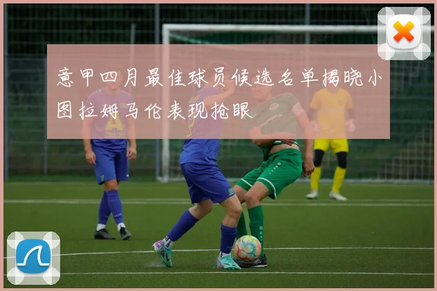 意甲四月最佳球员候选名单揭晓小图拉姆马伦表现抢眼