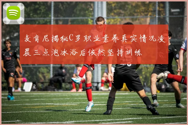 麦肯尼揭秘C罗职业素养真实情况凌晨三点泡冰浴后依然坚持训练