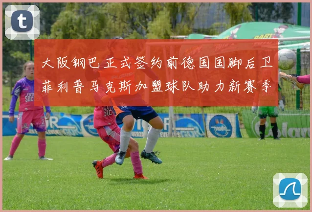 大阪钢巴正式签约前德国国脚后卫菲利普马克斯加盟球队助力新赛季