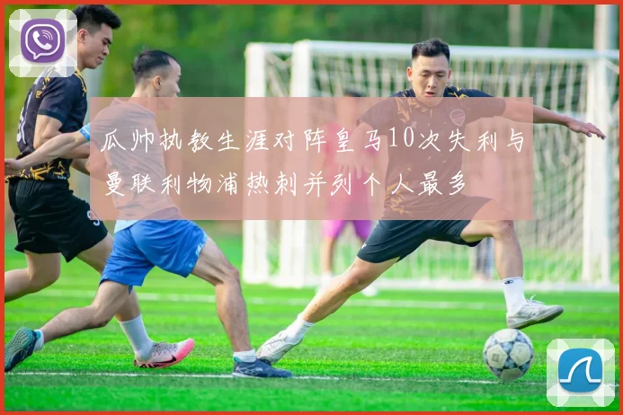 瓜帅执教生涯对阵皇马10次失利与曼联利物浦热刺并列个人最多