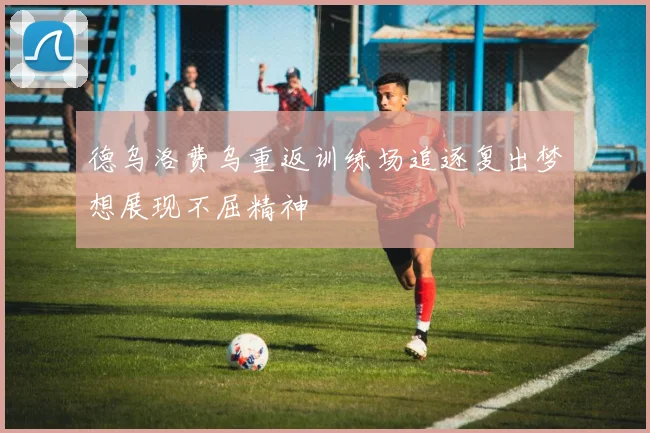 德乌洛费乌重返训练场追逐复出梦想展现不屈精神
