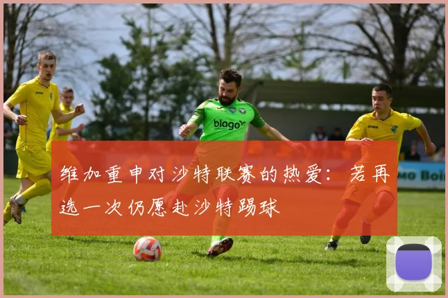 维加重申对沙特联赛的热爱：若再选一次仍愿赴沙特踢球