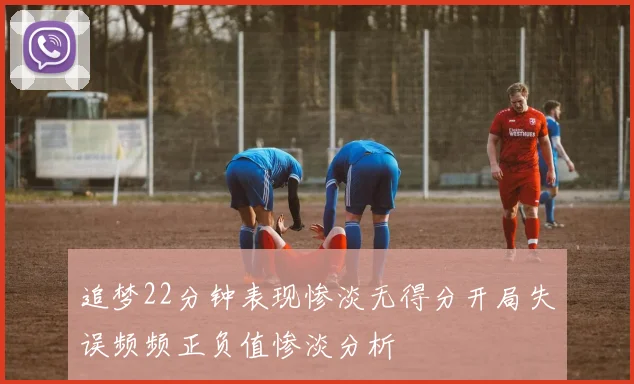追梦22分钟表现惨淡无得分开局失误频频正负值惨淡分析