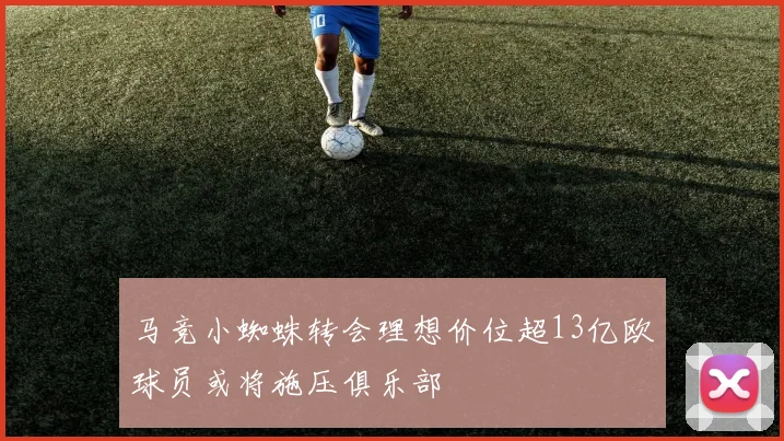 马竞小蜘蛛转会理想价位超13亿欧球员或将施压俱乐部