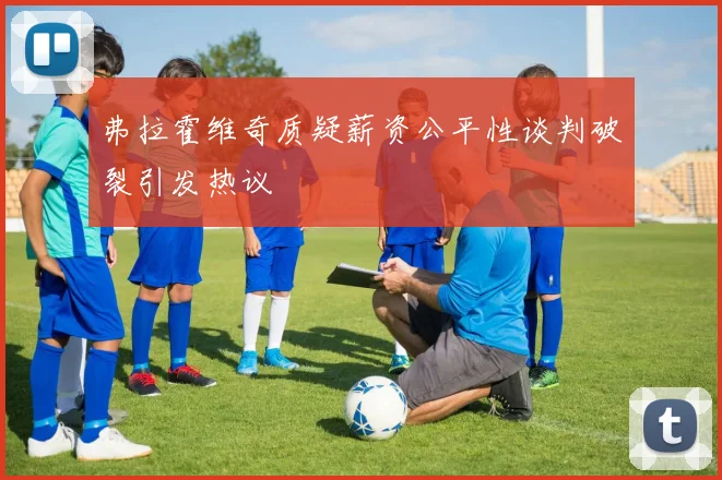 弗拉霍维奇质疑薪资公平性谈判破裂引发热议