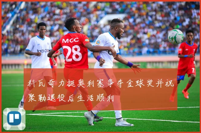 科瓦奇力挺奥利塞争夺金球奖并祝聚勒退役后生活顺利