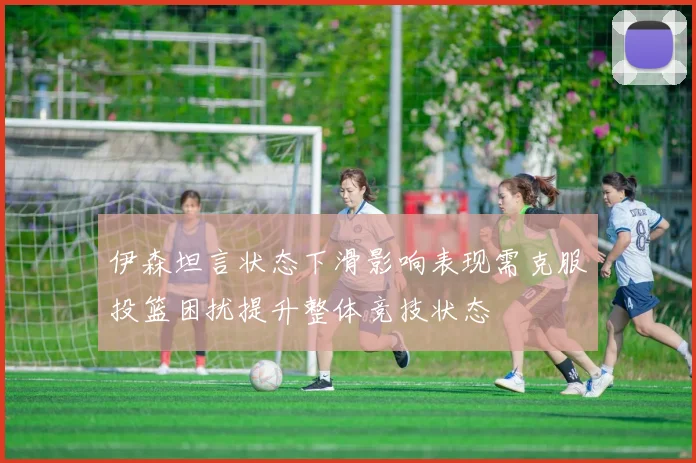 伊森坦言状态下滑影响表现需克服投篮困扰提升整体竞技状态