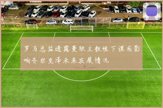 罗马总监透露曼联主教练下课或影响齐尔克泽未来发展情况