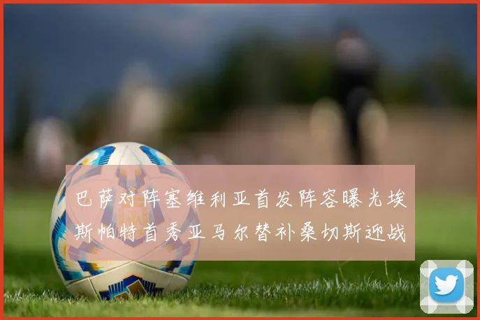 巴萨对阵塞维利亚首发阵容曝光埃斯帕特首秀亚马尔替补桑切斯迎战旧主
