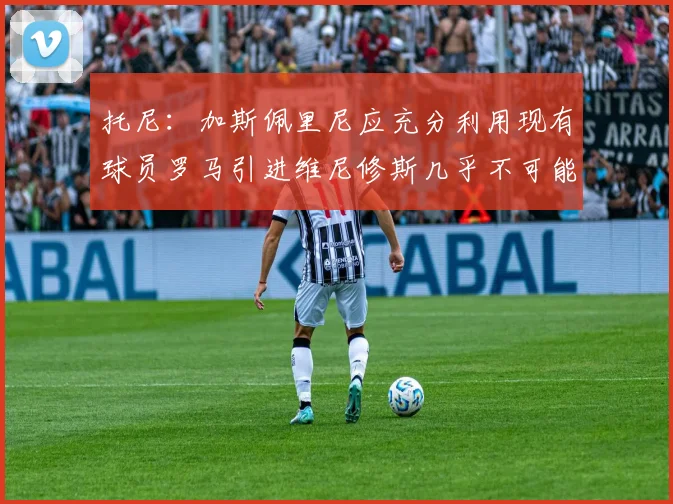 托尼：加斯佩里尼应充分利用现有球员罗马引进维尼修斯几乎不可能