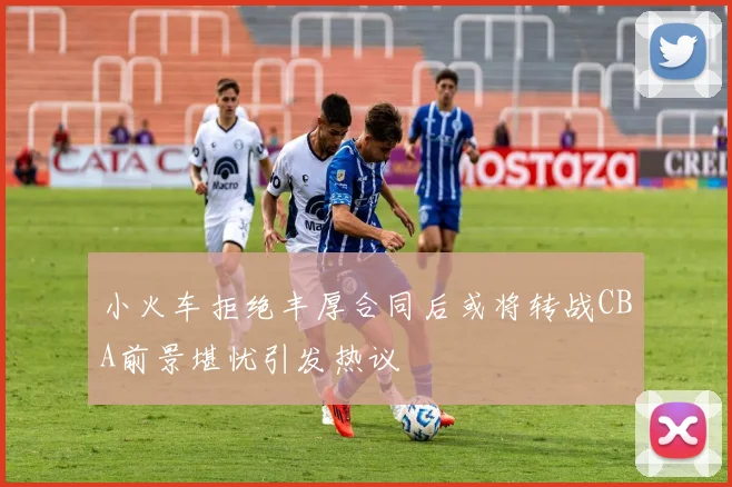 小火车拒绝丰厚合同后或将转战CBA前景堪忧引发热议