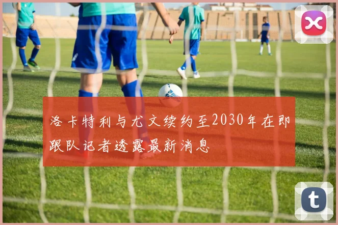 洛卡特利与尤文续约至2030年在即跟队记者透露最新消息