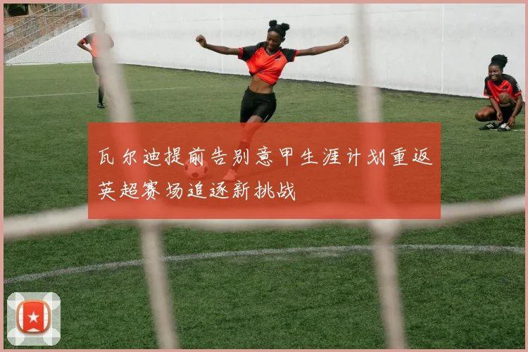 瓦尔迪提前告别意甲生涯计划重返英超赛场追逐新挑战