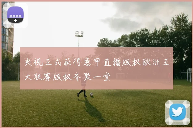 央视正式获得意甲直播版权欧洲五大联赛版权齐聚一堂