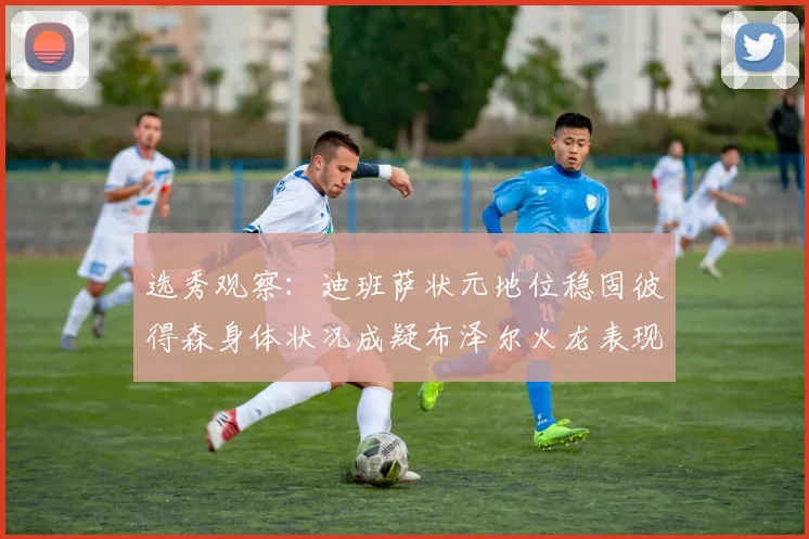 选秀观察：迪班萨状元地位稳固彼得森身体状况成疑布泽尔火龙表现引关注