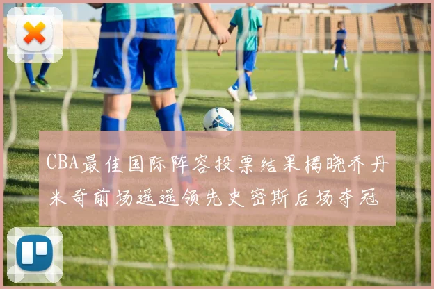 CBA最佳国际阵容投票结果揭晓乔丹米奇前场遥遥领先史密斯后场夺冠