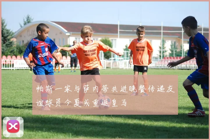 帕斯一家与萨内蒂共进晚餐传递友谊球员今夏或重返皇马