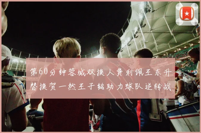 第60分钟蓉城双换人费利佩王东升替换贺一然王子铭助力球队逆转战局