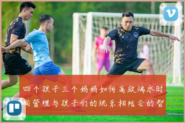 四个孩子三个妈妈如何高效端水时间管理与孩子们的玩乐相结合的智慧分享